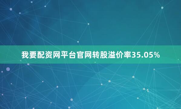 我要配资网平台官网转股溢价率35.05%